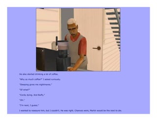 He also started drinking a lot of coffee.

"Why so much coffee?" I asked curiously.

"Sleeping gives me nightmares."

"Of what?"

"Cordy dying. And Buffy."

"Oh."

"I'm next, I guess."

I wanted to reassure him, but I couldn't. He was right. Chances were, Martin would be the next to die.
 