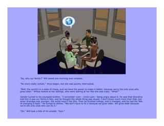 "So, why our family?" Will asked one morning over omelets.

"No one's really certain," Anya began, but she was quickly interrupted.

"Well, the world's in a state of chaos, and we have the power to make it better, because we're the only ones who
grow older." Willow looked at her siblings, who were staring at her like she was crazy. "What?"

Xander turned to his youngest brother. "I remember Liam - Uncle Liam - being angry about it. He said that Grandma
told him it was our family's fate, and he thought the whole thing was stupid. I don't know much more than that, but
when Grandpa was younger, the world wasn't like this. Then he finished college, and it changed, and he had the fate
of changing it back." He turned to Willow. "We don't have to fix it because we grow older. We grow older because
we're the only ones who can fix it."

"Oh." Will took a bite of his omelet. "Huh."
 