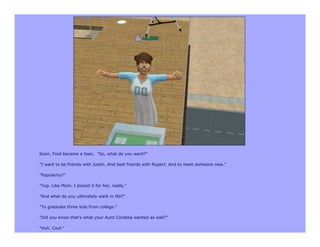 Soon, Fred became a teen. "So, what do you want?”

"I want to be friends with Justin. And best friends with Rupert. And to meet someone new."

"Popularity?"

"Yup. Like Mom. I picked it for her, really."

"And what do you ultimately want in life?"

"To graduate three kids from college."

"Did you know that's what your Aunt Cordelia wanted as well?"

"Huh. Cool."
 