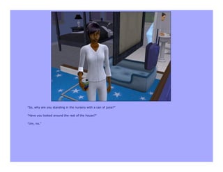 "So, why are you standing in the nursery with a can of juice?"

"Have you looked around the rest of the house?"

"Um, no."
 