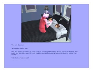 "And so is Grandma."

"Ah. Avoiding the first floor?"

"Yup. This fills me up well enough, and I won't get scared eight billion times. Except to cheer for the beds, they
mostly stay downstairs, and cheering for the beds doesn't take very long. Never understood the point of that,
actually."

"I don't either, to be honest."
 