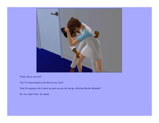 "Fred, this is not fun!"

"Ha, I'm big enough to do this to you now!"

"And I'm going to do it back as soon as you let me go, Winifred Burkle Whedon!"

Ah, my mean sims. So sweet.
 