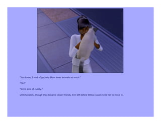 "You know, I kind of get why Mom loved animals so much."

"Oh?"

"Kim's kind of cuddly."

Unfortunately, though they became closer friends, Kim left before Willow could invite her to move in.
 