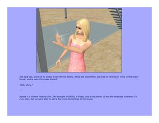 She said yes, since he no longer lived with his family. While she liked them, she had no interest in living in that crazy
house, where everything was shared.

"Ooh, shiny."

---

Marisa is a Gemini Fortune Sim. She brought in $8000, a fridge, and a cell phone. It was the emptiest Inventory I'd
ever seen, but we were able to add a few more furnishings to the house.
 