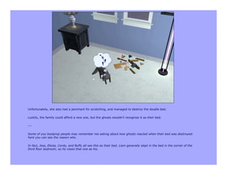 Unfortunately, she also had a penchant for scratching, and managed to destroy the double bed.

Luckily, the family could afford a new one, but the ghosts wouldn't recognize it as their bed.

---

Some of you boolprop people may remember me asking about how ghosts reacted when their bed was destroyed:
here you can see the reason why.

In fact, Joss, Eloise, Cordy, and Buffy all see this as their bed. Liam generally slept in the bed in the corner of the
third floor bedroom, so he views that one as his.
 