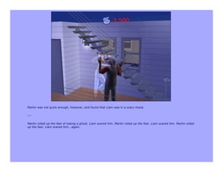 Martin was not quick enough, however, and found that Liam was in a scary mood.

---

Martin rolled up the fear of seeing a ghost. Liam scared him. Martin rolled up the fear. Liam scared him. Martin rolled
up the fear. Liam scared him...again.
 