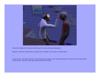 The shrink helped him to begin functioning, but he was still quite depressed.

However, when the whole family trouped over to Xander's new house, he came along.

---

Lucky for me, Liam didn't kill him, as his motives were pretty much maxed (at least, the important ones were) when
he got scared. A grave in that spot would have been horrible.
 