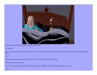 Xander and Marisa retired to bed, completely exhausted.

"No woohoo?"

"Oh. Hi, Rose. Xander warned me about you. No, no woohoo. We're both too exhausted, from the wedding and the family and getting
jobs."

"Oh?"

"We had to while the computer was still up. Xander's in Politics, and I'm in Business."

"Is that what you want to do?"

"No, I'd like to be a Space Pirate. But there were no jobs available in Adventurer, and Business pays well.”

“True.”
 