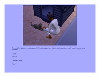 The next few days were pretty quiet. With five teens and one elder in the house, there really wasn't much anyone
could do.

"Mine."

"Huh?"

"Willow is Mine."

"Ah."
 