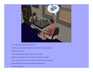 "So, what do you think of video games?"

"No clue, but the pinball machine's nice. More fun than this, anyway."

"What do you mean?"

"This is for you serious types. I like more fun things."

Rupert shook his head. "You are weird, Will. Playful and sloppy."

"Hey, I can't help it if I'm not a neat freak like the rest of you weirdos."

Rupert shrugged. "At least we can keep this place clean."

"Have fun with that."
 