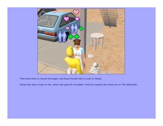 Fred went down to recycle the paper, and found herself with a crush on Derek.

Derek also had a crush on her, which was good for his safety. Fred isn't exactly the nicest sim on The Hellmouth.
 