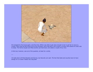 Kim stopped by the house again, and this time, Willow was able to get close enough to her to get her to move in.
Luckily, there was the pet house out by the driveway, and a pet bed in the nursery, so there were places for both cats
to sleep. The family bought and filled another pet food bowl, and added a couple of toy mice.

A third cat, however, was out of the question, at least for a while.

---

I'd really like to lift Pet Showbiz and Service, but Security can wait. The fact that beds and couches have to have
energy of 3 or lower? Really not a big deal.
 