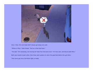 And, in fact, Kim and Kobe didn't always get along very well.

"Willow is Mine," Kobe hissed. "And so is that food bowl."

"Too bad," Kim answered, not moving her head from the bowl at all. "I'm here now, and they're both Mine."

Both cats hissed at each other, then Kobe went upstairs to claim the good bed before Kim got there.

They never got into a full-blown fight, at least.
 