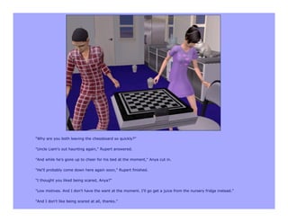 "Why are you both leaving the chessboard so quickly?"

"Uncle Liam's out haunting again," Rupert answered.

"And while he's gone up to cheer for his bed at the moment," Anya cut in.

"He'll probably come down here again soon," Rupert finished.

"I thought you liked being scared, Anya?"

"Low motives. And I don't have the want at the moment. I'll go get a juice from the nursery fridge instead."

"And I don't like being scared at all, thanks."
 