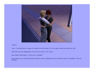 "Dance?"

"Sure." They danced for a couple of minutes, then Zach spoke. "I'm not ready to take this really fast, Will."

While Will was a bit disappointed, he tried not to show it. "Oh. Okay."

Zach pulled himself away. "I'll see you on Tuesday?"

Will smiled at him, relieved that Zach seemed to want a relationship, even if he didn't want it immediately. "See you
Tuesday."
 