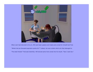 When Liam had returned to his urn, Will went back upstairs and made some cereal for himself and Fred.

"What's the ten thousand aspiration points for?" I asked, not even certain which sim they belonged to.

"Five best friends!" Fred said cheerfully. Will shoved some more cereal into his mouth. "Now I want ten."
 