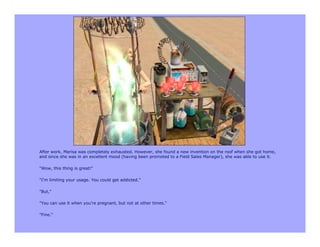 After work, Marisa was completely exhausted. However, she found a new invention on the roof when she got home,
and since she was in an excellent mood (having been promoted to a Field Sales Manager), she was able to use it.

"Wow, this thing is great!"

"I'm limiting your usage. You could get addicted."

"But,"

"You can use it when you're pregnant, but not at other times."

"Fine."
 