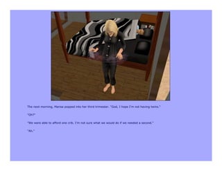 The next morning, Marisa popped into her third trimester. "God, I hope I'm not having twins."

"Oh?"

"We were able to afford one crib. I'm not sure what we would do if we needed a second."

"Ah."
 