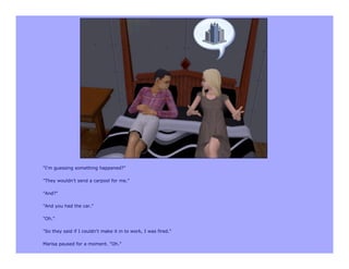 "I'm guessing something happened?"

"They wouldn't send a carpool for me."

"And?"

"And you had the car."

"Oh."

"So they said if I couldn't make it in to work, I was fired."

Marisa paused for a moment. "Oh."
 