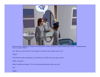 When she went upstairs to escape her grandmother, Willow found her mother washing her hands. "Congratulations
on your A plus, Willow!"

"Um, Mom, you know that I'm not actually in school at the moment, don't you?"

"What?"

"No school for teens. Remember, you didn't go to school when you were a teen?"

"Right, of course."

Willow's eyebrows lowered. "You're not going prematurely senile, are you?"

"No."

"Right."
 