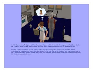 On Monday morning, Fred got a call from Xander, and spoke to him for a while. It was great that he'd been able to
get a line out, since she was having trouble with that, which was incredibly frustrating for a Popularity Sim.

Besides, Xander was still her favorite sibling. As the only other sibling without a twin, she often felt that he
understood her more than the others did. He'd confided in her once that he felt the same way - particularly close to
her - and that he'd also felt that close to their Uncle Liam, who was the only other single child in the family and a lot
like Xander's much older brother.
 