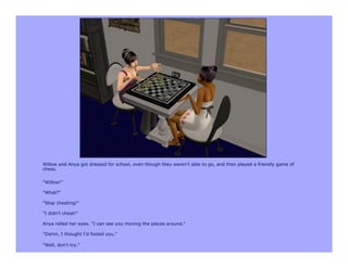 Willow and Anya got dressed for school, even though they weren't able to go, and then played a friendly game of
chess.


“Willow!”

"What?"

"Stop cheating!"

"I didn't cheat!"

Anya rolled her eyes. "I can see you moving the pieces around."

"Damn, I thought I'd fooled you."

"Well, don't try."
 