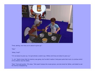 "Fred, darling, now that you're about to grow up-"

"Dad."

"What, Fred?"

"I'm not about to grow up. I've got almost a week to go. Willow and Anya are about to grow up."

"I...oh." Martin knew that his memory was going, but he didn't realize it had gone quite that much, to confuse which
of his children was the oldest.

"Dad," Fred said quietly. "It's okay." She wasn't always the nicest person, but she loved her father, and hated to see
his memory disappearing.
 