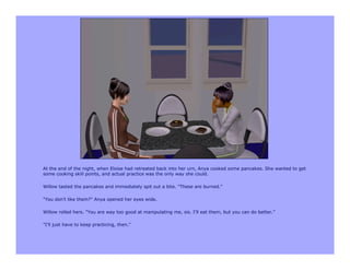 At the end of the night, when Eloise had retreated back into her urn, Anya cooked some pancakes. She wanted to get
some cooking skill points, and actual practice was the only way she could.

Willow tasted the pancakes and immediately spit out a bite. "These are burned."

"You don't like them?" Anya opened her eyes wide.

Willow rolled hers. "You are way too good at manipulating me, sis. I'll eat them, but you can do better."

"I'll just have to keep practicing, then."
 