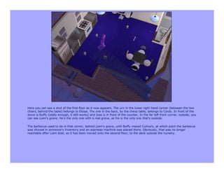 Here you can see a shot of the first floor as it now appears. The urn in the lower right hand corner (between the two
chairs, behind the table) belongs to Eloise. The one in the back, by the chess table, belongs to Cordy. In front of the
stove is Buffy (oddly enough, it still works) and Joss is in front of the counter. In the far left front corner, outside, you
can see Liam's grave. He's the only one with a real grave, as his is the only one that's outside.

The barbecue used to be in that corner, behind Liam's grave, until Buffy maxed Culinary, at which point the barbecue
was shoved in someone's Inventory and an espresso machine was placed there. Obviously, that was no longer
reachable after Liam died, so it has been moved onto the second floor, to the deck outside the nursery.
 