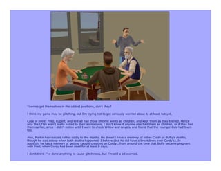 Townies get themselves in the oddest positions, don't they?

I think my game may be glitching, but I'm trying not to get seriously worried about it, at least not yet.

Case in point: Fred, Rupert, and Will all had those lifetime wants as children, and kept them as they teened. Hence
why the LTWs aren't really suited to their aspirations. I don't know if anyone else had them as children, or if they had
them earlier, since I didn't notice until I went to check Willow and Anya's, and found that the younger kids had them
too.

Also, Martin has reacted rather oddly to the deaths. He doesn't have a memory of either Cordy or Buffy's deaths,
though he was asleep when both deaths happened, I believe (but he did have a breakdown over Cordy's). In
addition, he has a memory of getting caught cheating on Cordy...from around the time that Buffy became pregnant
with Fred, when Cordy had been dead for at least 8 days.

I don't think I've done anything to cause glitchiness, but I'm still a bit worried.
 