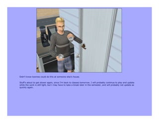 Didn't know townies could do this at someone else's house.

Stuff's about to get slower again, since I'm back to classes tomorrow. I will probably continue to play and update
while the work is still light, but I may have to take a break later in the semester, and will probably not update as
quickly again.
 