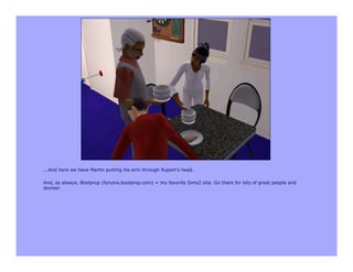 ...And here we have Martin putting his arm through Rupert's head.

And, as always, Boolprop (forums.boolprop.com) = my favorite Sims2 site. Go there for lots of great people and
stories!
 