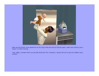 After she fed Charlie, Anya passed him to her sister while she went to find the paper. Lester had noticed a job in
Gamer in it that morning.

"Hey, kiddo, I wonder where you get that blond hair from. Grandma, I guess. But you've got your daddy's eyes,
anyway."
 