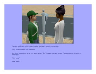 Then she put Charlie in his crib and headed downstairs to go to her own job.

"Amy, what's with the new uniforms?"

Amy Jones looked down at her new green jacket. "Oh. The paper changed owners. They decided the old uniforms
were ugly."

"They were."

"Well, yeah."
 