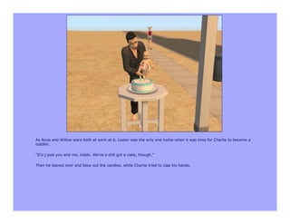 As Anya and Willow were both at work at 6, Lester was the only one home when it was time for Charlie to become a
toddler.

"It's j-just you and me, kiddo. We've s-still got a cake, though."

Then he leaned over and blew out the candles, while Charlie tried to clap his hands.
 