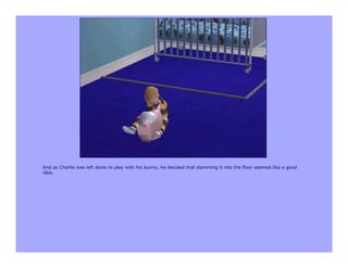 And as Charlie was left alone to play with his bunny, he decided that slamming it into the floor seemed like a good
idea.
 