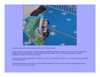 So we have two new family members, and Lynne is pregnant again.

Wesley Wyndam-Pryce Whedon is actually Wesley WyndamPryce Whedon in-game, since the name box wouldn't let
me add just one more character, but I'm going to leave the hyphen in when I refer to him anyway...though I
probably won't use his full name all the time.

He is a Scorpio, with a personality of 10/3/9/4/1, which is very similar to his father's - just one fewer Active point and
one fewer Nice point.

Charles Gunn Whedon is an Aries, with a personality of 9/9/6/3/5. I have no clue where the Outgoing points came
from - his parents have 5 combined.
 