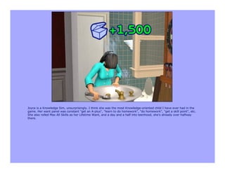 Joyce is a Knowledge Sim, unsurprisingly. I think she was the most Knowledge-oriented child I have ever had in the
game. Her want panel was constant "get an A-plus", "learn to do homework", "do homework", "get a skill point", etc.
She also rolled Max All Skills as her Lifetime Want, and a day and a half into teenhood, she's already over halfway
there.
 