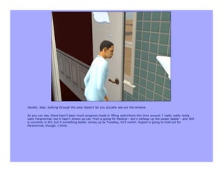 Xander, dear, looking through the door doesn't let you actually see out the window.

As you can see, there hasn't been much progress made in lifting restrictions this time around. I really really really
want Paranormal, but it hasn't shown up yet. Fred is going for Medical - she's halfway up the career ladder - and Will
is currently in Art, but if something better comes up by Tuesday, he'll switch. Rupert is going to hold out for
Paranormal, though, I think.
 