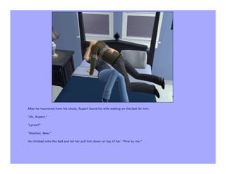 After he recovered from his shock, Rupert found his wife waiting on the bed for him.

"Oh, Rupert."

"Lynne?"

"Woohoo. Now."

He climbed onto the bed and let her pull him down on top of her. "Fine by me."
 