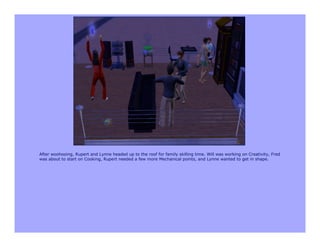 After woohooing, Rupert and Lynne headed up to the roof for family skilling time. Will was working on Creativity, Fred
was about to start on Cooking, Rupert needed a few more Mechanical points, and Lynne wanted to get in shape.
 