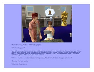 The next morning, Fred and Will tried to get jobs.

"What's in the paper?"

"Law Enforcement, which is useless. Law, but they only want people who majored in Psychology, History, or Political
Science, which is neither of us. And Medical, for Biology and Physics majors. You want the job, or you want me to
take it?" Fred tried to make her voice sound neutral, but she wasn't sure it did. She did want to get a job, lift the
restrictions, get out of the house, and marry Armando.

Will knew what she wanted and decided to be gracious. "You take it. I'll check the paper tomorrow."

"Thanks," Fred said quietly.

Will smiled. "No problem."
 