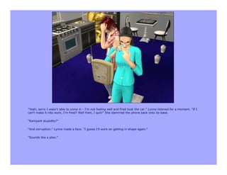 "Yeah, sorry I wasn't able to come in - I'm not feeling well and Fred took the car." Lynne listened for a moment. "If I
can't make it into work, I'm fired? Well then, I quit!" She slammed the phone back onto its base.

"Rampant stupidity?"

"And corruption." Lynne made a face. "I guess I'll work on getting in shape again."

"Sounds like a plan."
 