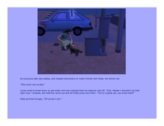 As everyone else was asleep, she headed downstairs to make friends with Kobe, the family cat.

"This one's not so bad."

Lynne tried to kneel down to pet Kobe until she realized that her balance was off. "Ooh. Maybe I shouldn't do that
right now." Instead, she held her arms out and let Kobe jump into them. "You're a good cat, you know that?"

Kobe grinned smugly. "Of course I am."
 