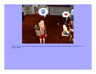 "Yeah, come on over, I'd love to actually talk to you! We're having lots of people!" Dawn listened. "Of course you can
bring a friend."
 