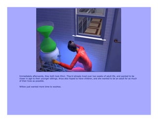 Immediately afterwards, they both took Elixir. They'd already lived over two weeks of adult life, and wanted to be
closer in age to their younger siblings. Anya also hoped to have children, and she wanted to be an adult for as much
of their lives as possible.

Willow just wanted more time to woohoo.
 