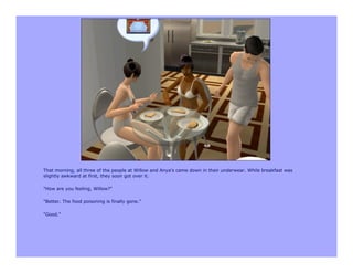 That morning, all three of the people at Willow and Anya's came down in their underwear. While breakfast was
slightly awkward at first, they soon got over it.

"How are you feeling, Willow?"

"Better. The food poisoning is finally gone."

"Good."
 