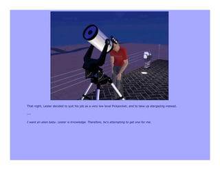 That night, Lester decided to quit his job as a very low level Pickpocket, and to take up stargazing instead.

---

I want an alien baby. Lester is Knowledge. Therefore, he's attempting to get one for me.
 