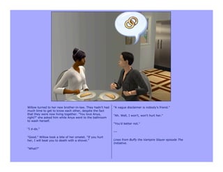 Willow turned to her new brother-in-law. They hadn't had   "A vague disclaimer is nobody's friend."
much time to get to know each other, despite the fact
that they were now living together. "You love Anya,        "Ah. Well, I won't, won't hurt her."
right?" she asked him while Anya went to the bathroom
to wash herself.
                                                           "You'd better not."
"I d-do."
                                                           ---
"Good." Willow took a bite of her omelet. "If you hurt
her, I will beat you to death with a shovel.”              Lines from Buffy the Vampire Slayer episode The
                                                           Initiative.
"What?"
 