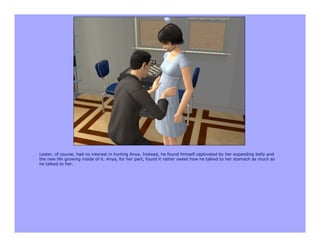 Lester, of course, had no interest in hurting Anya. Instead, he found himself captivated by her expanding belly and
the new life growing inside of it. Anya, for her part, found it rather sweet how he talked to her stomach as much as
he talked to her.
 